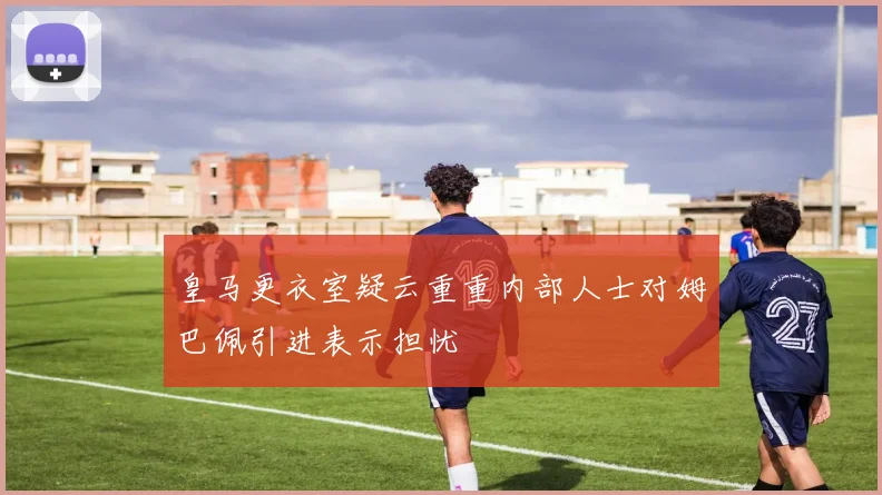 皇马更衣室疑云重重内部人士对姆巴佩引进表示担忧