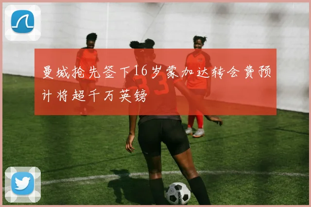曼城抢先签下16岁蒙加达转会费预计将超千万英镑