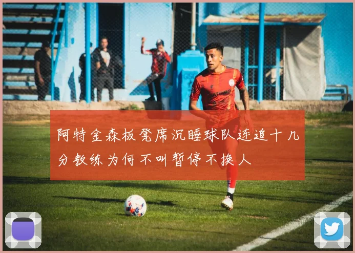 阿特金森板凳席沉睡球队连追十几分教练为何不叫暂停不换人