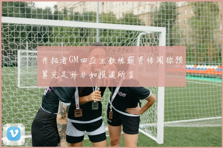 开拓者GM回应主教练薪资传闻称预算充足并非如报道所言