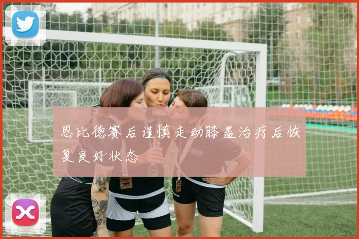 恩比德赛后谨慎走动膝盖治疗后恢复良好状态