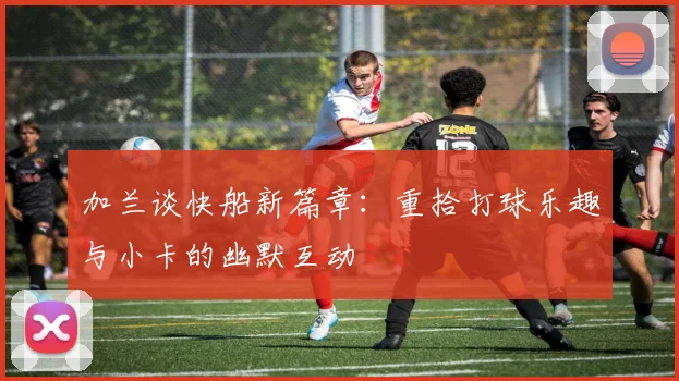 加兰谈快船新篇章：重拾打球乐趣与小卡的幽默互动