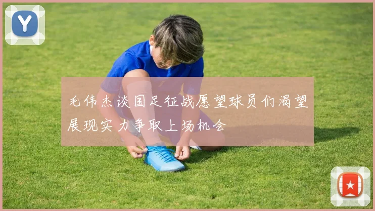 毛伟杰谈国足征战愿望球员们渴望展现实力争取上场机会