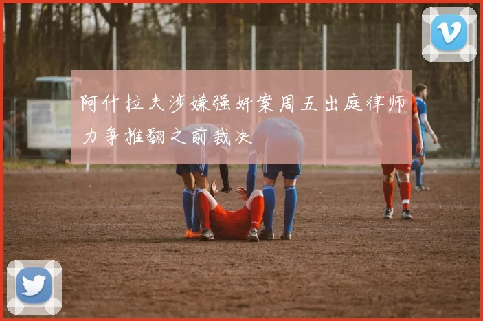 阿什拉夫涉嫌强奸案周五出庭律师力争推翻之前裁决