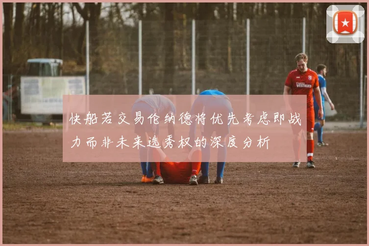 快船若交易伦纳德将优先考虑即战力而非未来选秀权的深度分析