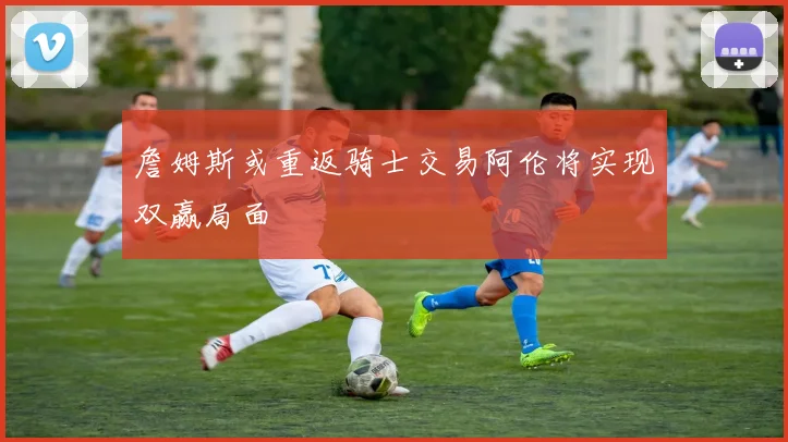 詹姆斯或重返骑士交易阿伦将实现双赢局面