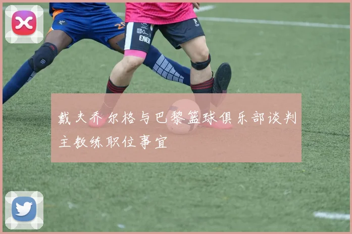 戴夫乔尔格与巴黎篮球俱乐部谈判主教练职位事宜