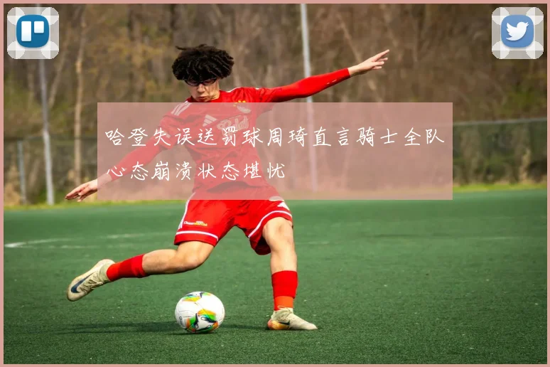 哈登失误送罚球周琦直言骑士全队心态崩溃状态堪忧